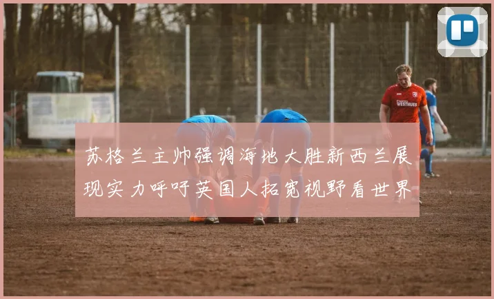苏格兰主帅强调海地大胜新西兰展现实力呼吁英国人拓宽视野看世界