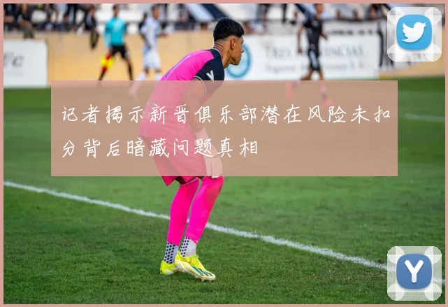 记者揭示新晋俱乐部潜在风险未扣分背后暗藏问题真相