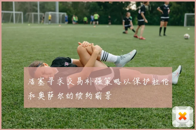 活塞寻求交易补强策略以保护杜伦和奥萨尔的续约前景
