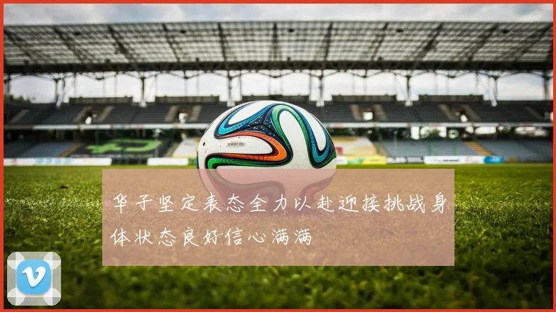 华子坚定表态全力以赴迎接挑战身体状态良好信心满满
