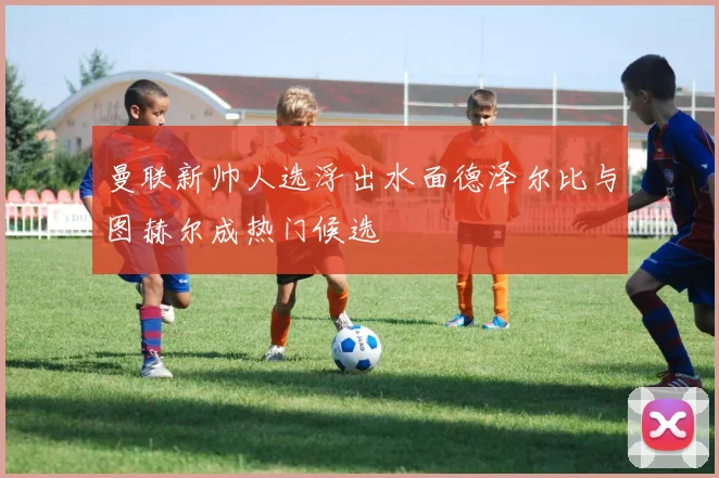 曼联新帅人选浮出水面德泽尔比与图赫尔成热门候选
