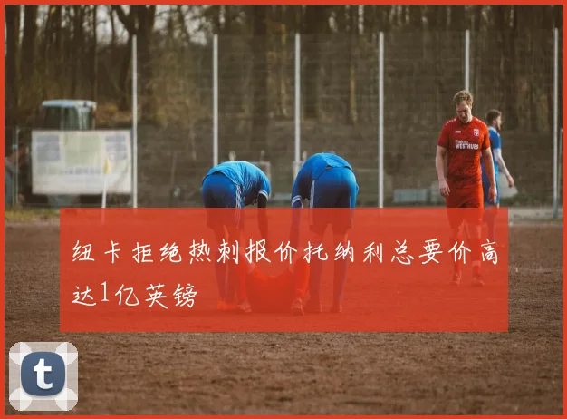 纽卡拒绝热刺报价托纳利总要价高达1亿英镑
