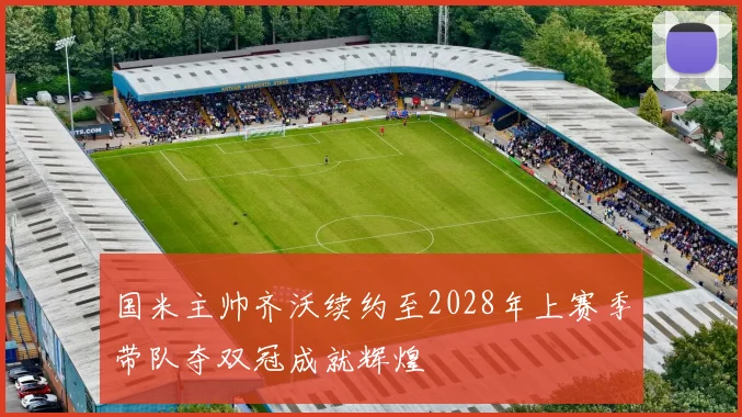 国米主帅齐沃续约至2028年上赛季带队夺双冠成就辉煌
