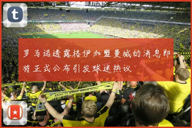 罗马诺透露格伊加盟曼城的消息即将正式公布引发球迷热议