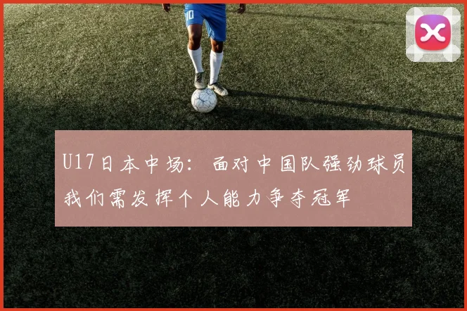 U17日本中场：面对中国队强劲球员我们需发挥个人能力争夺冠军