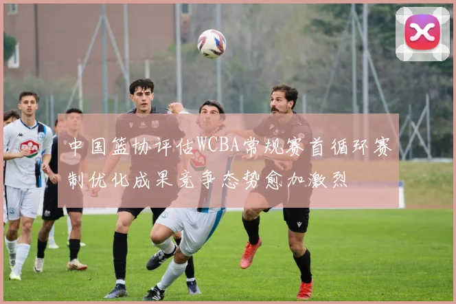 中国篮协评估WCBA常规赛首循环赛制优化成果竞争态势愈加激烈
