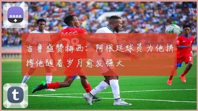 吉鲁盛赞梅西：阿根廷球员为他拼搏他随着岁月愈发强大