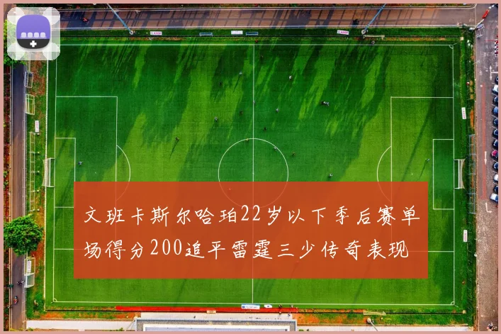 文班卡斯尔哈珀22岁以下季后赛单场得分200追平雷霆三少传奇表现