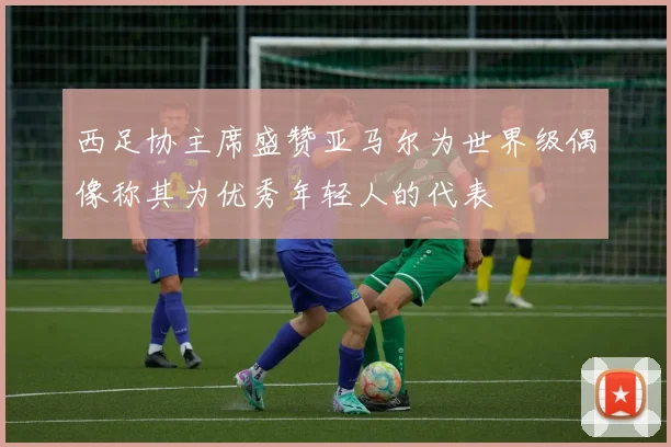 西足协主席盛赞亚马尔为世界级偶像称其为优秀年轻人的代表
