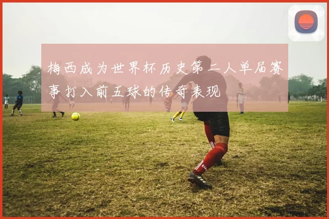 梅西成为世界杯历史第二人单届赛事打入前五球的传奇表现