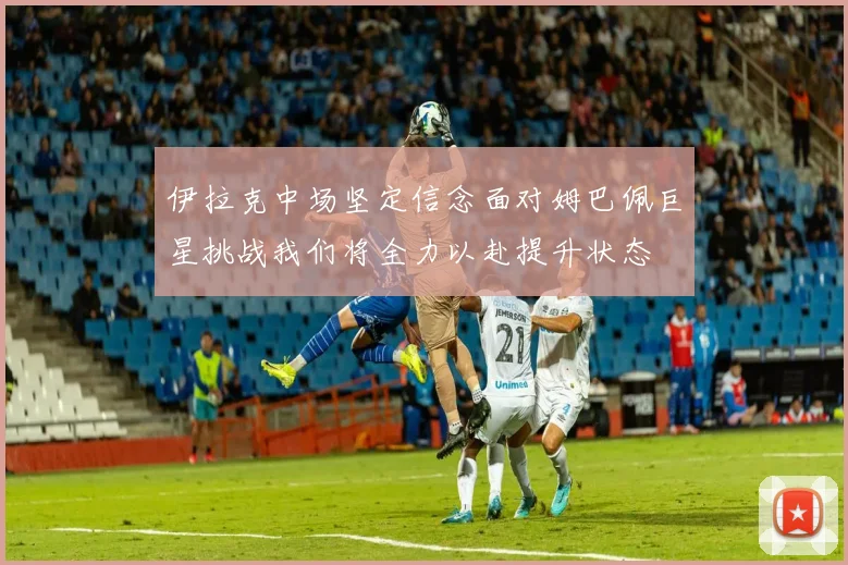 伊拉克中场坚定信念面对姆巴佩巨星挑战我们将全力以赴提升状态