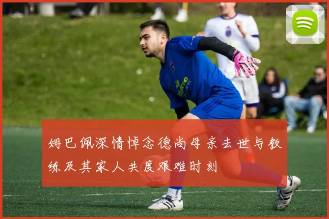 姆巴佩深情悼念德尚母亲去世与教练及其家人共度艰难时刻