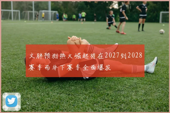 文胖预测热火崛起将在2027到2028赛季而非下赛季全面爆发
