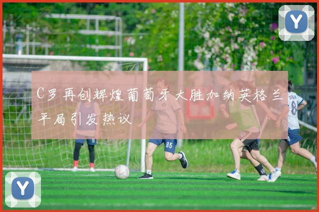 C罗再创辉煌葡萄牙大胜加纳英格兰平局引发热议