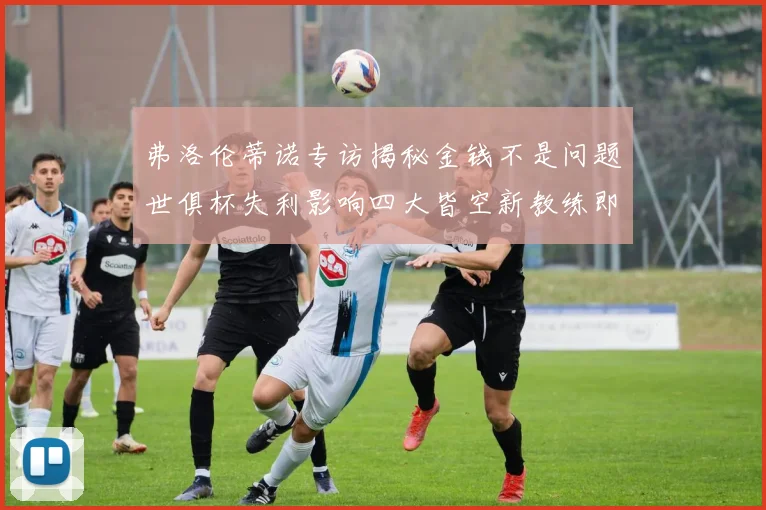 弗洛伦蒂诺专访揭秘金钱不是问题世俱杯失利影响四大皆空新教练即将到来