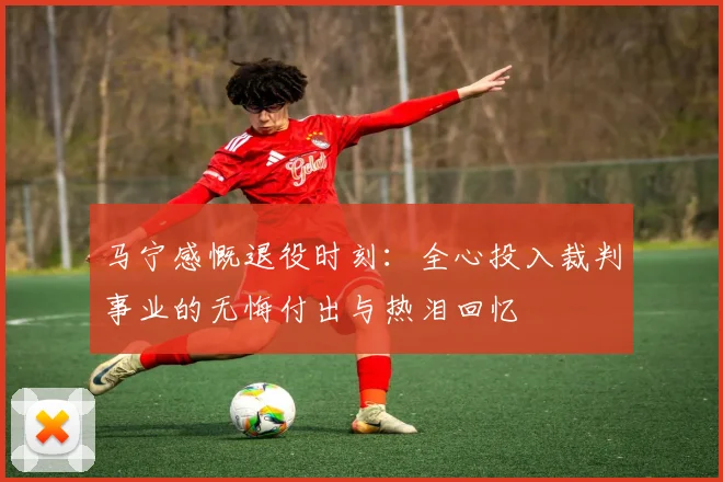 马宁感慨退役时刻：全心投入裁判事业的无悔付出与热泪回忆