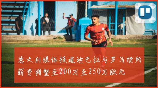 意大利媒体报道迪巴拉与罗马续约薪资调整至200万至250万欧元