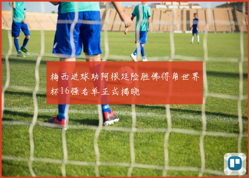 梅西进球助阿根廷险胜佛得角世界杯16强名单正式揭晓