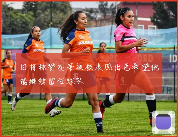 旧将称赞孔蒂执教表现出色希望他能继续留任球队