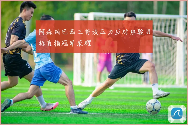阿森纳巴西三将谈压力应对经验目标直指冠军荣耀
