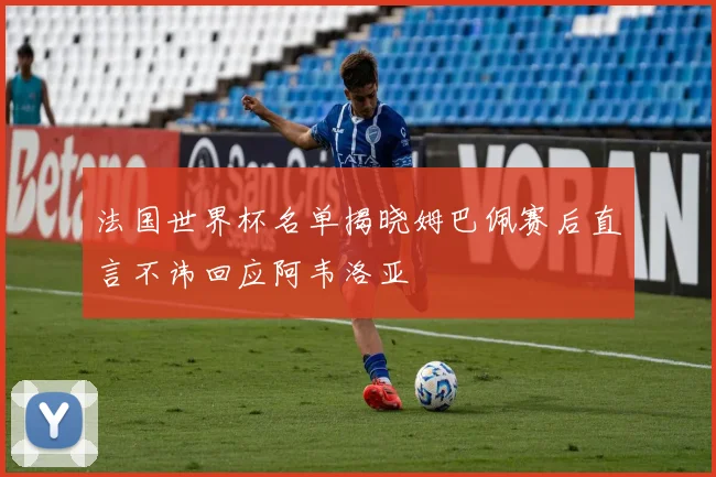 法国世界杯名单揭晓姆巴佩赛后直言不讳回应阿韦洛亚