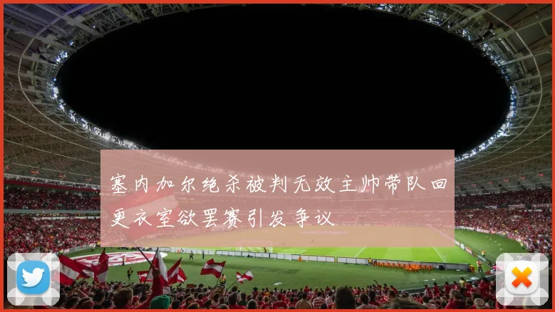 塞内加尔绝杀被判无效主帅带队回更衣室欲罢赛引发争议
