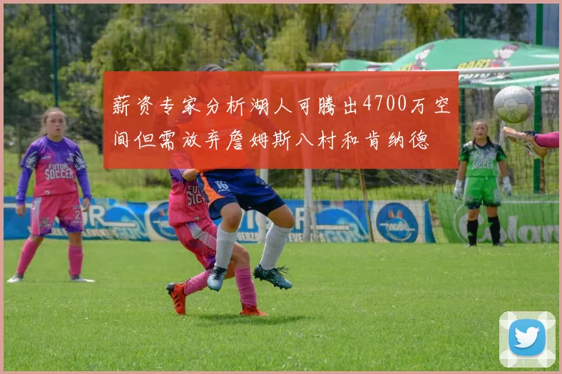 薪资专家分析湖人可腾出4700万空间但需放弃詹姆斯八村和肯纳德