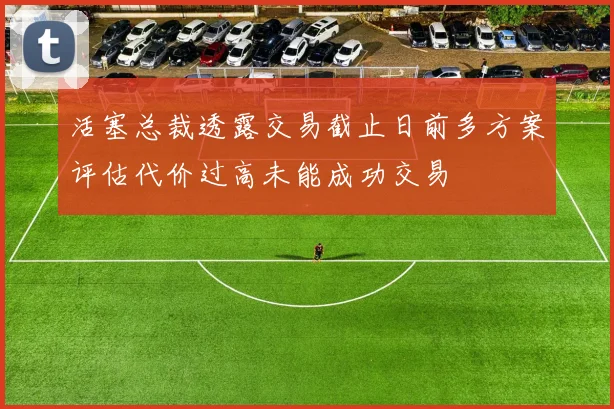 活塞总裁透露交易截止日前多方案评估代价过高未能成功交易