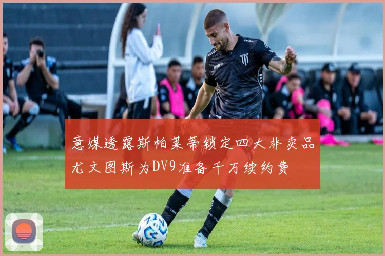 意媒透露斯帕莱蒂锁定四大非卖品尤文图斯为DV9准备千万续约费