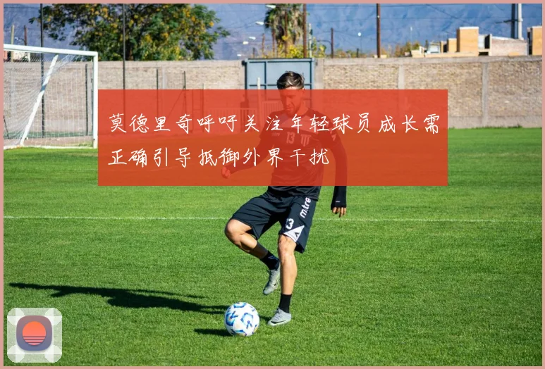 莫德里奇呼吁关注年轻球员成长需正确引导抵御外界干扰